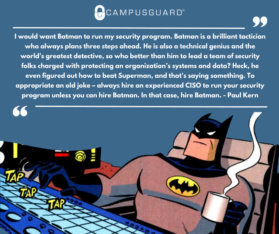 I would want Batman to run my security program. Batman is a brilliant tactician who always plans three steps ahead. He is also a technical genius and the world’s greatest detective, so who better than him to lead a team of security folks charged with protecting an organization’s systems and data? Heck, he even figured out how to beat Superman, and that’s saying something. To appropriate an old joke – always hire an experienced CISO to run your security program unless you can hire Batman. In that case, hire Batman. - Paul Kern